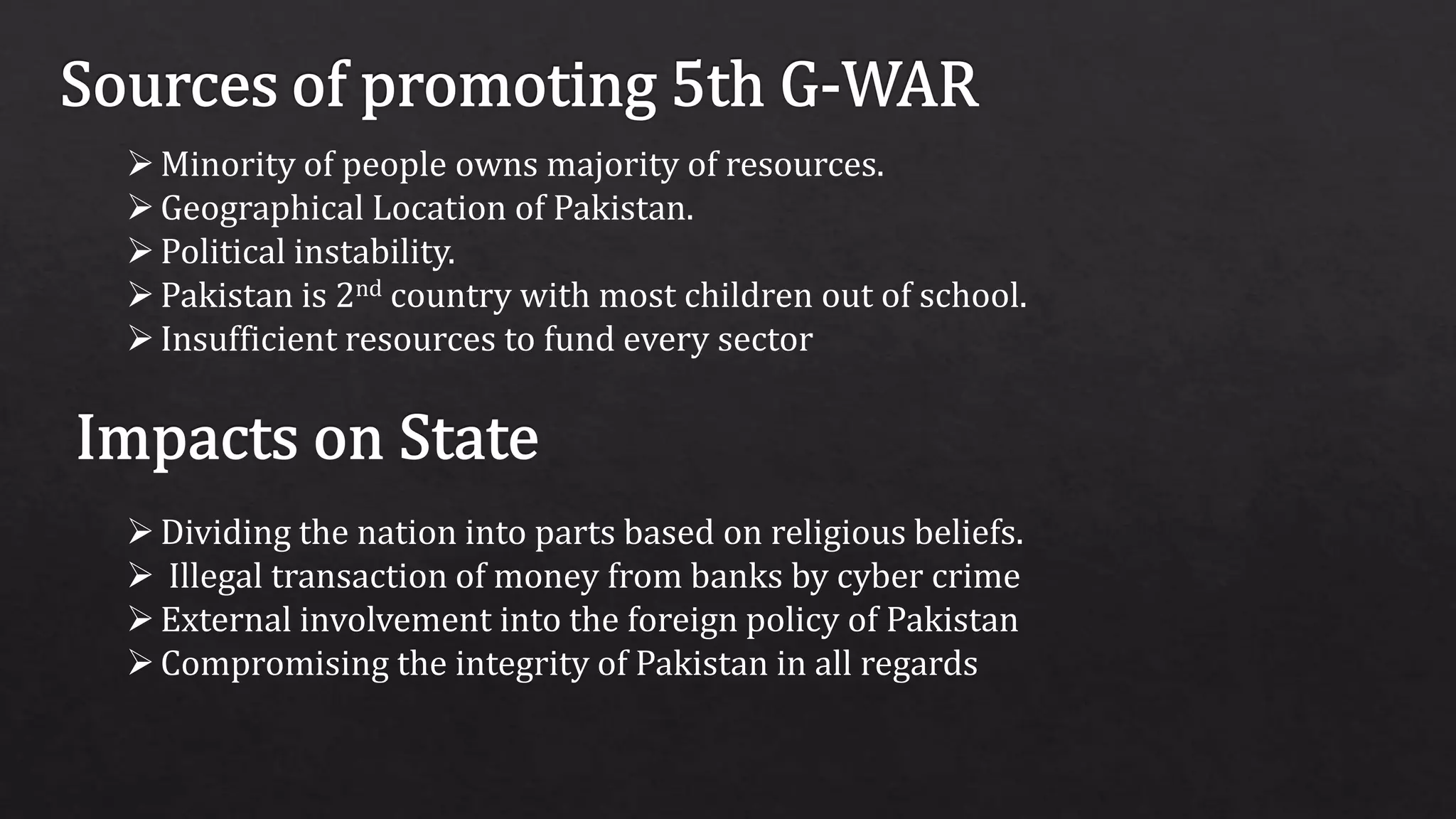 Minority of people owns majority of resources.
Geographical Location of Pakistan.
Political instability.
Pakistan is 2nd country with most children out of school.
Insufficient resources to fund every sector
Dividing the nation into parts based on religious beliefs.
 Illegal transaction of money from banks by cyber crime
External involvement into the foreign policy of Pakistan
Compromising the integrity of Pakistan in all regards
 