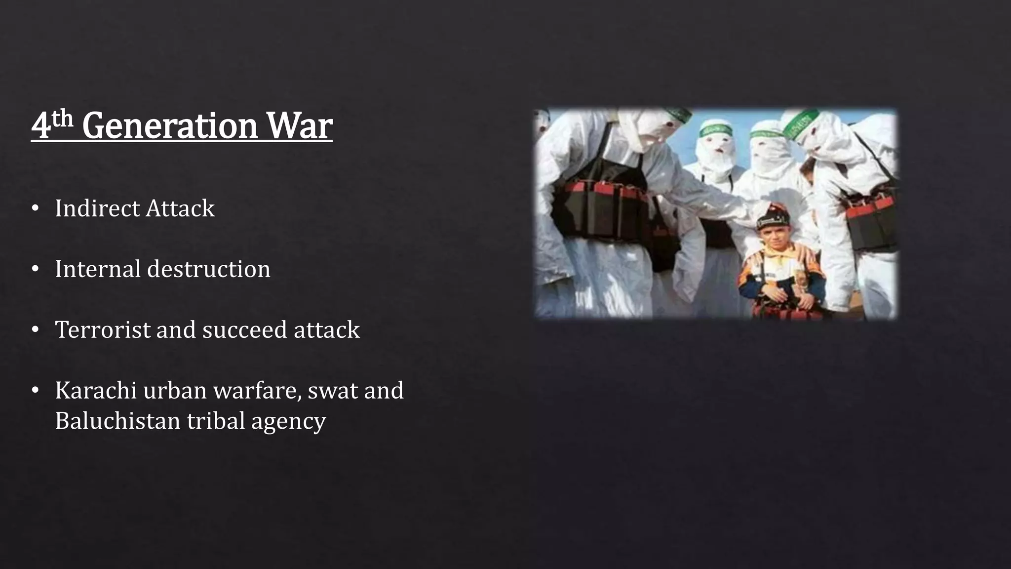 4th Generation War
• Indirect Attack
• Internal destruction
• Terrorist and succeed attack
• Karachi urban warfare, swat and
Baluchistan tribal agency
 
