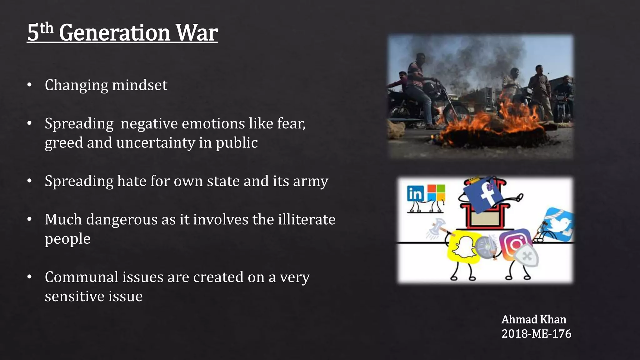 5th Generation War
• Changing mindset
• Spreading negative emotions like fear,
greed and uncertainty in public
• Spreading hate for own state and its army
• Much dangerous as it involves the illiterate
people
• Communal issues are created on a very
sensitive issue
Ahmad Khan
2018-ME-176
 
