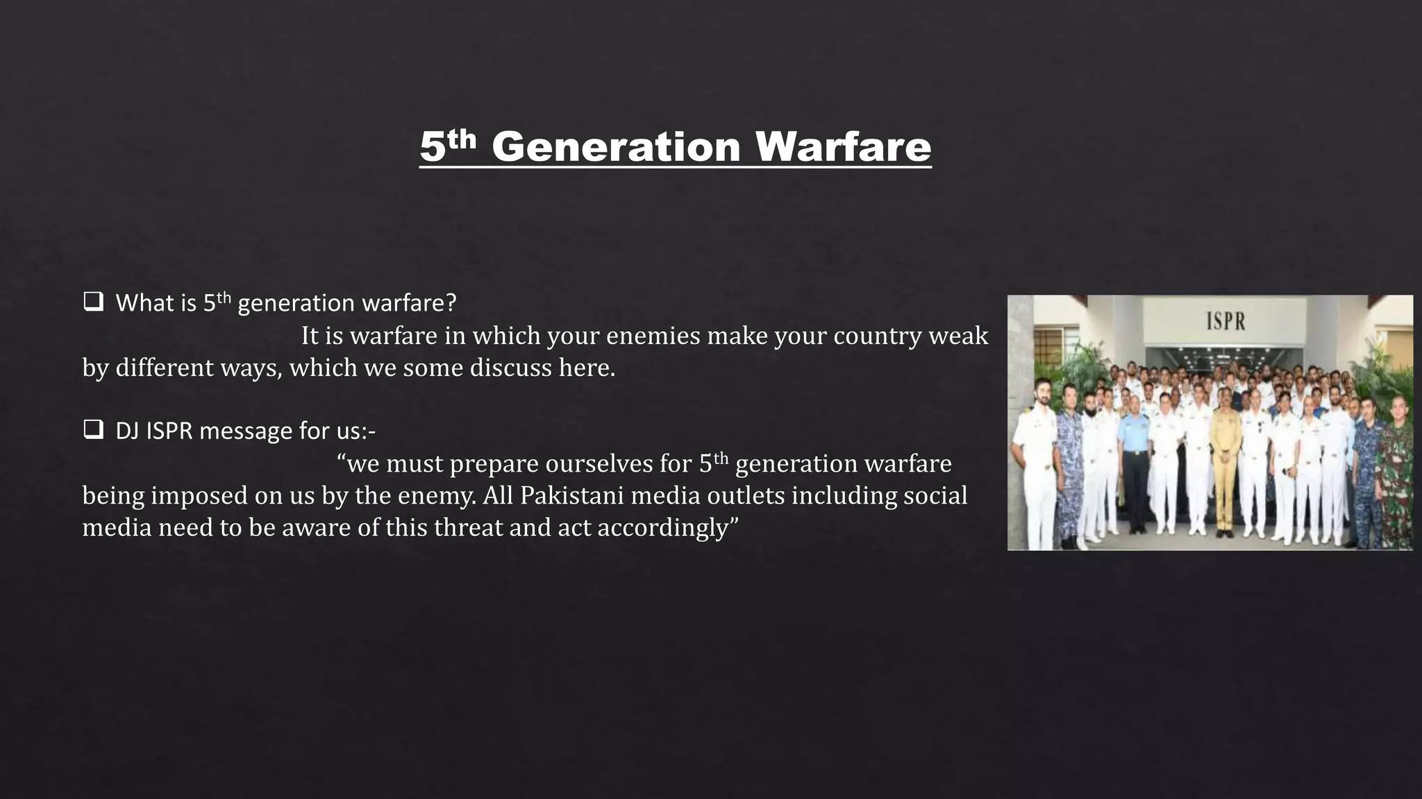 5th Generation Warfare
 What is 5th generation warfare?
It is warfare in which your enemies make your country weak
by different ways, which we some discuss here.
 DJ ISPR message for us:-
“we must prepare ourselves for 5th generation warfare
being imposed on us by the enemy. All Pakistani media outlets including social
media need to be aware of this threat and act accordingly”
 