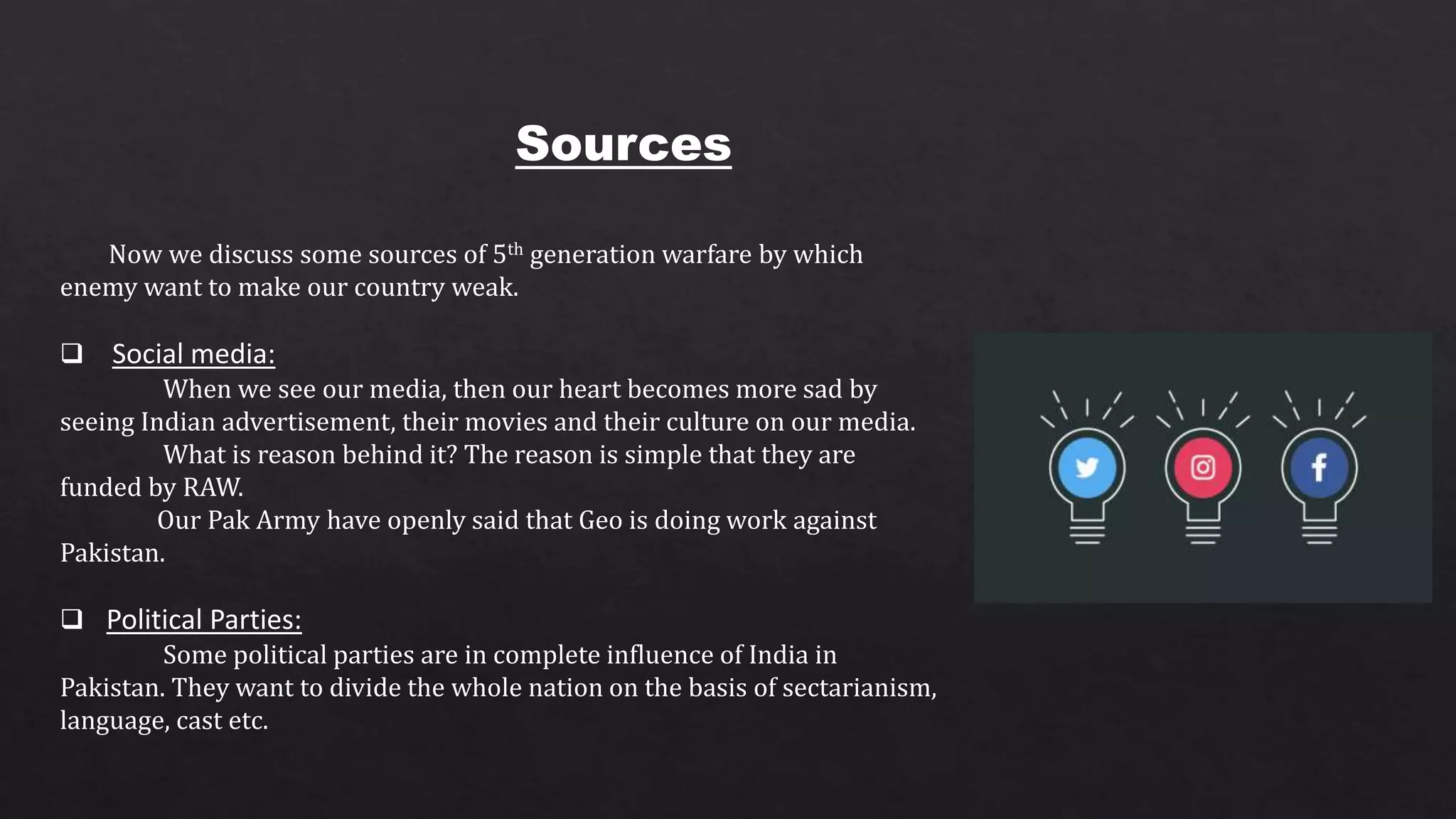 Sources
Now we discuss some sources of 5th generation warfare by which
enemy want to make our country weak.
 Social media:
When we see our media, then our heart becomes more sad by
seeing Indian advertisement, their movies and their culture on our media.
What is reason behind it? The reason is simple that they are
funded by RAW.
Our Pak Army have openly said that Geo is doing work against
Pakistan.
 Political Parties:
Some political parties are in complete influence of India in
Pakistan. They want to divide the whole nation on the basis of sectarianism,
language, cast etc.
 