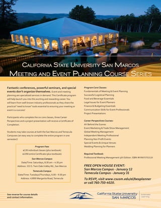 California State UniverSity San MarCoS
  Meeting and event Planning CoUrSe SerieS
Fantastic conferences, powerful seminars, and special                   Program Core Classes:
events don’t organize themselves. Event and meeting                     Fundamentals of Meeting & Event Planning
planning are specialized services in demand. This Certificate program   Successful Logistical Planning
will help launch you into this exciting and rewarding career. You       Food and Beverage Essentials
will learn from well-known industry professionals as they share the     Legal Issues for Event Planners
practical “need to know” tools essential to ensuring your meeting or    Finance & Budgeting Essentials
event is a success!                                                     Communication Skills for Event Professionals
                                                                        Project Presentations
Participants who complete the six core classes, three Career
Perspectives and a project presentation will receive a Certificate of   Career Perspectives Courses:
Completion.                                                             AV Behind the Scenes
                                                                        Event Marketing & Trade Show Management
Students may take courses at both the San Marcos and Temecula           Global Meeting Management
Campuses (an easy way to complete the entire program in one             Independent Meeting Professional
semester)!                                                              Planning Non Profit Events
                                                                        Special Events & Unique Venues
                             Program Fees                               Wedding Planning for Planners
                 $139 individual classes (plus textbook)
                 $1390 entire Certificate (plus textbook)               Required Textbook:
                                                                        Professional Meeting Management 5th Edition. ISBN #9780757552120
                          San Marcos Campus
                Date/Time: Saturdays, 8:30 am – 4:30 pm
          Address: 333 S. Twin Oaks Valley Rd., San Marcos              FREE OPEN HOUSE EVENT:
                           Temecula Campus
                                                                        San Marcos Campus - January 12
             Date/Time: Tuesdays/Thursdays, 6:00 – 9:30 pm
                                                                        Temecula Campus - January 31
               Address: 43890 Margarita Road, Temecula                  To RSVP, visit www.csusm.edu/el/beaplanner
                                                                        or call 760-750-4020.


See reverse for course details
and contact information.
 
