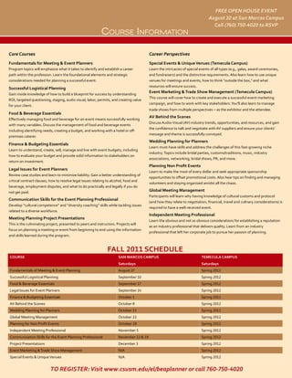 FREE OPEN HOUSE EVENT
                                                                                                                              August 10 at San Marcos Campus
                                                                                                                                Call (760) 750-4020 to RSVP
                                                           CourSe inforMation

Core Courses                                                                            Career Perspectives
Fundamentals for Meeting & Event Planners                                               Special Events & Unique Venues (Temecula Campus)
Program topics will emphasize what it takes to identify and establish a career          Learn the intricacies of special events of all types (e.g., galas, award ceremonies,
path within the profession. Learn the foundational elements and strategic               and fundraisers) and the distinctive requirements. Also learn how to use unique
considerations needed for planning a successful event.                                  venues for meetings and events, how to think "outside the box," and what
                                                                                        resources will ensure success.
Successful Logistical Planning
                                                                                        Event Marketing & Trade Show Management (Temecula Campus)
Gain inside knowledge of how to build a blueprint for success by understanding
                                                                                        This course will cover how to create and execute a successful event marketing
ROI, targeted questioning, staging, audio visual, labor, permits, and creating value
                                                                                        campaign, and how to work with key stakeholders. You'll also learn to manage
for your client.
                                                                                        trade shows from multiple perspectives – as the exhibitor and the attendee.
Food & Beverage Essentials
                                                                                        AV Behind the Scenes
Effectively managing food and beverage for an event means successfully working
                                                                                        Discuss Audio-Visual (AV) industry trends, opportunities, and resources, and gain
with many variables. Discuss the management of food and beverage events
                                                                                        the confidence to talk and negotiate with AV suppliers and ensure your clients’
including identifying needs, creating a budget, and working with a hotel or off-
                                                                                        message and theme is successfully conveyed.
premises caterer.
                                                                                        Wedding Planning for Planners
Finance & Budgeting Essentials
                                                                                        Learn must-have skills and address the challenges of this fast-growing niche
Learn to understand, create, sell, manage and live with event budgets, including
                                                                                        industry. Topics include bridal parties, customs/traditions, music, industry
how to evaluate your budget and provide solid information to stakeholders on
                                                                                        associations, networking, bridal shows, PR, and more.
return on investment.
                                                                                        Planning Non Profit Events
Legal Issues for Event Planners
                                                                                        Learn to make the most of every dollar and seek appropriate sponsorship
Review case studies and learn to minimize liability. Gain a better understanding of
                                                                                        opportunities to offset promotional costs. Also hear tips on finding and managing
critical contract clauses, how to resolve legal issues relating to alcohol, food and
                                                                                        volunteers and staying organized amidst all the chaos.
beverage, employment disputes, and what to do practically and legally if you do
not get paid.                                                                           Global Meeting Management
                                                                                        Participants will learn why having knowledge of cultural customs and protocol
Communication Skills for the Event Planning Professional
                                                                                        (and how they relate to negotiation, financial, travel and culinary considerations) is
Develop “cultural competence” and “diversity coaching” skills while tackling issues
                                                                                        required to have a well-received event.
related to a diverse workforce.
                                                                                        Independent Meeting Professional
Meeting Planning Project Presentations
                                                                                        Learn the obvious and not so obvious considerations for establishing a reputation
This is the culminating project, presented to peers and instructors. Projects will
                                                                                        as an industry professional that delivers quality. Learn from an industry
focus on planning a meeting or event from beginning to end using the information
                                                                                        professional that left her corporate job to pursue her passion of planning.
and skills learned during the program.


                                                              FALL 2011 SCHEDULE
COURSE                                                               SAN MARCOS CAMPUS                                   TEMECULA CAMPUS
                                                                     Saturdays                                           Saturdays
Fundamentals of Meeting & Event Planning                             August 27                                           Spring 2012
Successful Logistical Planning                                       September 10                                        Spring 2012
Food & Beverage Essentials                                           September 17                                        Spring 2012
Legal Issues for Event Planners                                      September 24                                        Spring 2012
Finance & Budgeting Essentials                                       October 1                                           Spring 2012
AV Behind the Scenes                                                 October 8                                           Spring 2012
Wedding Planning for Planners                                        October 15                                          Spring 2012
Global Meeting Management                                            October 22                                          Spring 2012
Planning for Non Profit Events                                       October 29                                          Spring 2012
Independent Meeting Professional                                     November 5                                          Spring 2012
Communication Skills for the Event Planning Professional             November 12 & 19                                    Spring 2012
Project Presentations                                                December 3                                          Spring 2012
Event Marketing & Trade Show Management                              N/A                                                 Spring 2012
Special Events & Unique Venues                                       N/A                                                 Spring 2012


                          TO REGISTER: Visit www.csusm.edu/el/beaplanner or call 760-750-4020
 