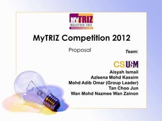 MyTRIZ Competition 2012
        Proposal                Team:


                           CS
                         Aisyah Ismail
                 Azleena Mohd Kassim
        Mohd Adib Omar (Group Leader)
                         Tan Choo Jun
         Wan Mohd Nazmee Wan Zainon
 