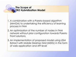 The Scope of
       TRIZ Hybridization Model



1. A combination with a Pareto-based algorithm
   (MmGA) to undertaking the efficiency of learning
   process in FAM
2. An optimization of the number of nodes in FAM
   network without prior configuration towards Pareto
   Front solutions
3. An implementation of proposed model using USM
   Extract with Mobile Desktop Grid (MDG) in the form
   of web application and API level
 