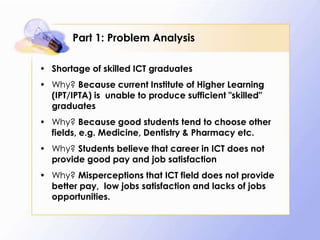 Part 1: Problem Analysis

• Shortage of skilled ICT graduates
• Why? Because current Institute of Higher Learning
  (IPT/IPTA) is unable to produce sufficient "skilled"
  graduates
• Why? Because good students tend to choose other
  fields, e.g. Medicine, Dentistry & Pharmacy etc.
• Why? Students believe that career in ICT does not
  provide good pay and job satisfaction
• Why? Misperceptions that ICT field does not provide
  better pay, low jobs satisfaction and lacks of jobs
  opportunities.
 