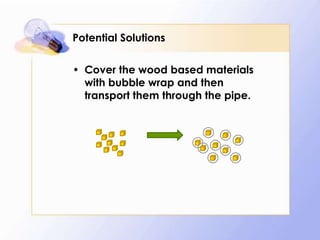 Potential Solutions

• Cover the wood based materials
  with bubble wrap and then
  transport them through the pipe.
 