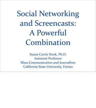 Social	
  Networking	
  
 and	
  Screencasts:	
  
   A	
  Powerful	
  
  Combination
         Susan	
  Currie	
  Sivek,	
  Ph.D.
            Assistant	
  Professor
 Mass	
  Communication	
  and	
  Journalism
  California	
  State	
  University,	
  Fresno
 