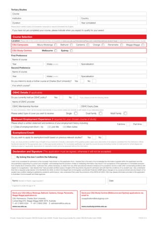 Provider: Charles Sturt University. CRICOS Provider Code: 00005F. Provider: Study Group Australia Pty Limited. CRICOS Provider Code: 01682E. 17970A.12.14
Do you wish to apply for exemption/credit based on previous relevant studies? Yes No
By ticking this box I confirm the following:
Exemptions/Credit
If yes, you must provide a certified copy in English of your transcript of results; a description of the grading system used; and a description of all subjects completed from the institution’s official
handbook/calendar for the appropriate year, or other appropriate evidence. For incomplete qualification we need the course structure (including number of credit points for whole degree and
individual subjects if applicable). Applications for exemption/credit cannot be assessed without this information.
Full-time Part-time
Relevant Employment Experience (If required for your chosen course of study)
[ 1 ] Date of employment (from – to) [ 2 ] Job title [ 3 ] Main duties
Please attach a written statement and evidence of your employment history including:
Send your CSU Study Centres (Melbourne and Sydney) applications via
email to:
csuapplications@studygroup.com
www.csustudycentres.edu.au
Please attach verified copies of all academic transcripts or reports (translated into English)
Course
Institution
Duration
Country
Year completed
If you have not yet completed your course, please indicate when you expect to qualify for your award
CSU Study Centres: Melbourne Sydney
CSU Campuses: Albury-Wodonga Bathurst Canberra Orange Parramatta Wagga Wagga
Course Selection
Location (Please refer to the current International Fees List (available at www.csu.edu.au/international/fees-and-costs/international-student-fees) to determine the location of your course)
Name of course
Do you intend to study a further course at Charles Sturt University? Yes No
First Preference
Second Preference
Year Intake (month)
Year Intake (month)
Name of course
Specialisation
Specialisation
If so which course?
Send your CSU (Albury-Wodonga, Bathurst, Canberra, Orange, Parramatta,
Wagga Wagga) applications to:
CSU Admissions, Charles Sturt University
Locked Bag 676, Wagga Wagga NSW 2678, Australia
T: +61 2 6933 4334 F: +61 2 6933 2063 E: admissions@csu.edu.au
www.csu.edu.au
Please select type of cover you wish to receive: Single Dual Family Multi Family
OSHC Details (If applicable)
Do you currently hold an OSHC policy? Yes No If yes, please provide the following details
OSHC Membership Number OSHC Expiry Date
Name of OSHC provider
For your convinience, OSHC will be included automatically on your invoice unless your provide us with details of your alternative policy
Tertiary Studies
* if applicant is under the age of 18
Declaration and Signature (This application must be signed; otherwise it will not be accepted)
Name (Student or Parent, Legal Guardian*) Date
I wish to be considered for admission to the course(s) I have shown on this application form. I declare that to the best of my knowledge the information supplied within this application and the
documentation supporting it is correct and complete. I acknowledge that the provision of false or misleading information may result in non-acceptance of this application or immediate exclusion
from Charles Sturt University (CSU). I authorise CSU, where necessary, to obtain from any other educational institution evidence of my academic record or seek other corroborating evidence with
respect to my application. I also declare that I have provided certified copies in English of the documents required for admission and will meet the conditions of my student visa. I also understand
that CSU is required under Section 19 of the ESOS Act 2000, to inform the Department of Immigration and Border Protection (DIBP) about changes to my course enrolment and any breach of my
student visa condition relating to satisfactory academic performance. I also understand that under the provisions of the ESOS Act 2000, CSU may release information provided in this application
to Australian Commonwealth and State agencies.
 