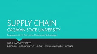 SUPPLY CHAIN
CAGAYAN STATE UNIVERSITY
JAKE G. MAGGAY (STUDENT)
DOCTOR IN INFORMATION TECHNOLOGY – ST. PAUL UNIVERSITY PHILIPPINES
Requirement in E-Commerce Models and Technologies
 