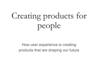 Creating products for
people
How user experience is creating
products that are shaping our future
 