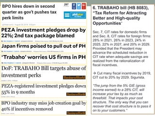 6. TRABAHO bill (HB 8083),
“Tax Reform for Attracting
Better and High-quality
Opportunities”
Sec. 7, CIT rates for domestic firms
and Sec. 8, CIT rates for foreign firms:
28% in 2021, 26% in 2023, 24% in
2025, 22% in 2027, and 20% in 2029.
Provided that the President may
advance the scheduled reduction in
CIT rate when adequate savings are
realized from the rationalization of
fiscal incentives.
 Cut many fiscal incentives by 2019,
CIT cut to 20% by 2029. Sigurista.
“The jump from the 5% GIE (gross
income earned) to a 28% CIT, will
increase your tax by as much as
threefold. That impacts your cost
structure. The only way that you can
recover that cost structure is to pass it
on to your customers.”
 