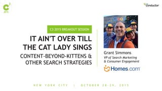 N E W Y O R K C I T Y | O C T O B E R 2 8 - 2 9 , 2 0 1 5
C3 2015 BREAKOUT SESSION
IT AIN'T OVER TILL
THE CAT LADY SINGS
CONTENT-BEYOND-KITTENS &
OTHER SEARCH STRATEGIES
VP of Search Marketing
& Consumer Engagement
Grant Simmons
 