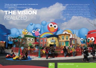 THE VISION
REALIZED
PROJECT CASE STUDY
01.
issue
“Wonder and Imagination-these are the 2 key emotions the
new zone must deliver.”
Glenn Gumpel, President CEO Universal Studios Japan, Osaka
USJ Co. teamed with KB Creative Advisors to lead the
development of a new zone centered on children’s
play. Universal Wonderland’s completion achieves a
milestone for the theme-park at the celebration of it’s
10-year anniversary. It sets a new standard in theme-
park design driven by a core focus in guest experience
that is repeatable and emotionally fulfilling. How KBCA
helped reimagine this new zone is a case study in design
leadership and intense collaboration.
KB | CREATIVE ADVISORS
 