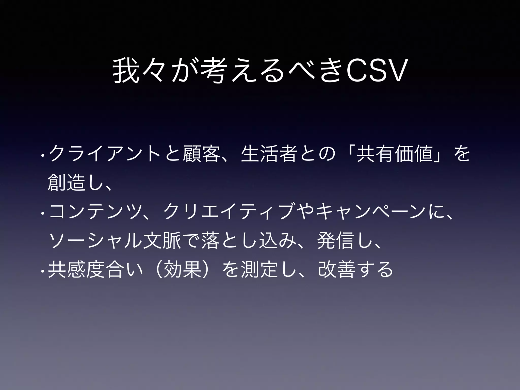 我々が考えるべきCSV
•クライアントと顧客、生活者との「共有価値」を
創造し、
•コンテンツ、クリエイティブやキャンペーンに、
ソーシャル文脈で落とし込み、発信し、
•共感度合い（効果）を測定し、改善する
 