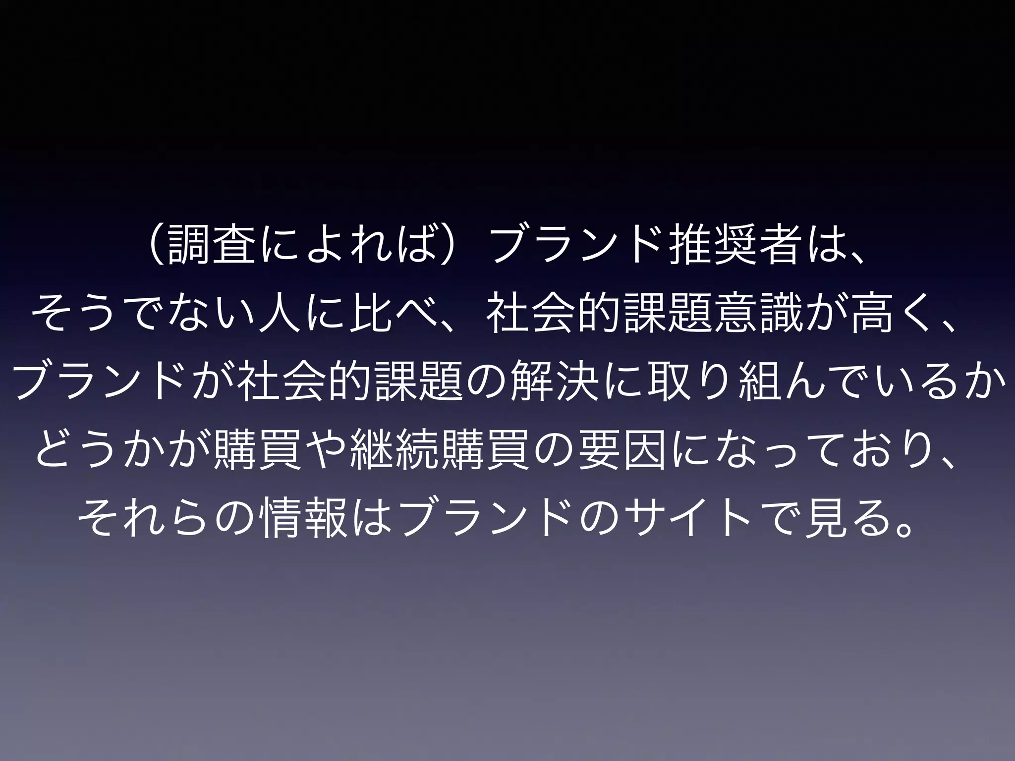 （調査によれば）ブランド推奨者は、
そうでない人に比べ、社会的課題意識が高く、
ブランドが社会的課題の解決に取り組んでいるか
どうかが購買や継続購買の要因になっており、
それらの情報はブランドのサイトで見る。
 