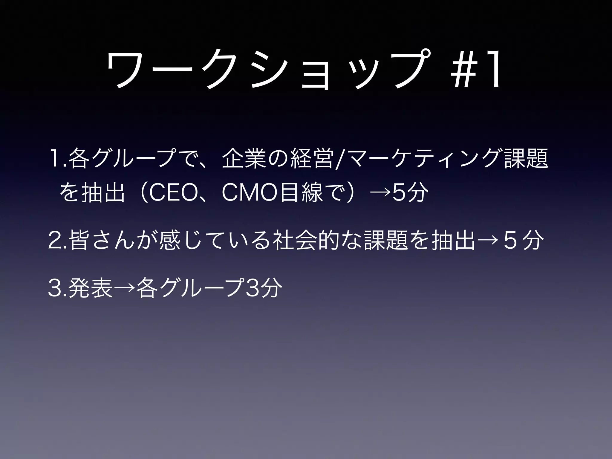 ワークショップ #1
1.各グループで、企業の経営/マーケティング課題
を抽出（CEO、CMO目線で）→5分
2.皆さんが感じている社会的な課題を抽出→５分
3.発表→各グループ3分
 