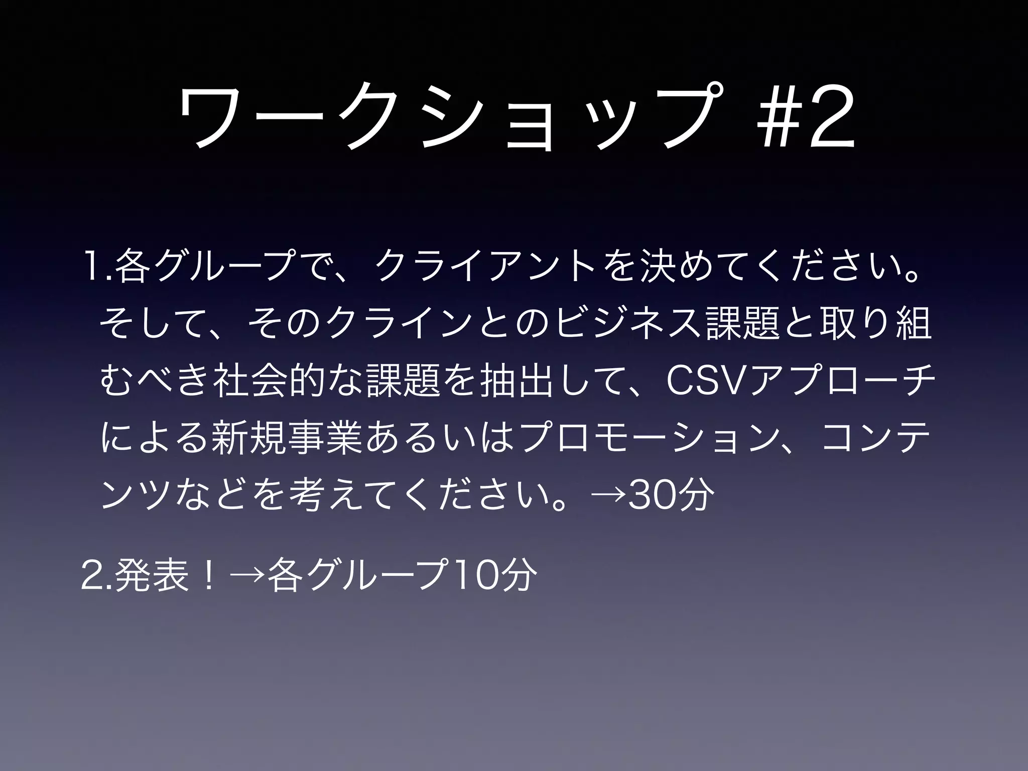ワークショップ #2
1.各グループで、クライアントを決めてください。
そして、そのクラインとのビジネス課題と取り組
むべき社会的な課題を抽出して、CSVアプローチ
による新規事業あるいはプロモーション、コンテ
ンツなどを考えてください。→30分
2.発表！→各グループ10分
 