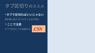 タブ区切りのススメ
➢タブで区切ればいいじゃない
表計算に貼り付けやすくなる作用も
➢ ここで注意
タブで区切っても拡張子は .CSV
 