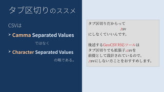タブ区切りのススメ
CSVは
➢ Camma Separated Values
ではなく
➢ Character Separated Values
の略である。
タブ区切りだからって
.tsv
にしなくていいんです。
後述するGeoCSV対応ツールは
タブ区切りでも拡張子.csvを
前提として設計されているので、
.tsvにしない方ことをおすすめします。
 