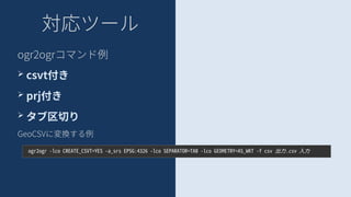 対応ツール
ogr2ogrコマンド例
➢ csvt付き
➢ prj付き
➢ タブ区切り
GeoCSVに変換する例
ogr2ogr -lco CREATE_CSVT=YES -a_srs EPSG:4326 -lco SEPARATOR=TAB -lco GEOMETRY=AS_WKT -f csv 出力.csv 入力
 