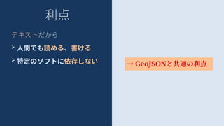 利点
テキストだから
➢ 人間でも読める、書ける
➢ 特定のソフトに依存しない → GeoJSONと共通の利点
 