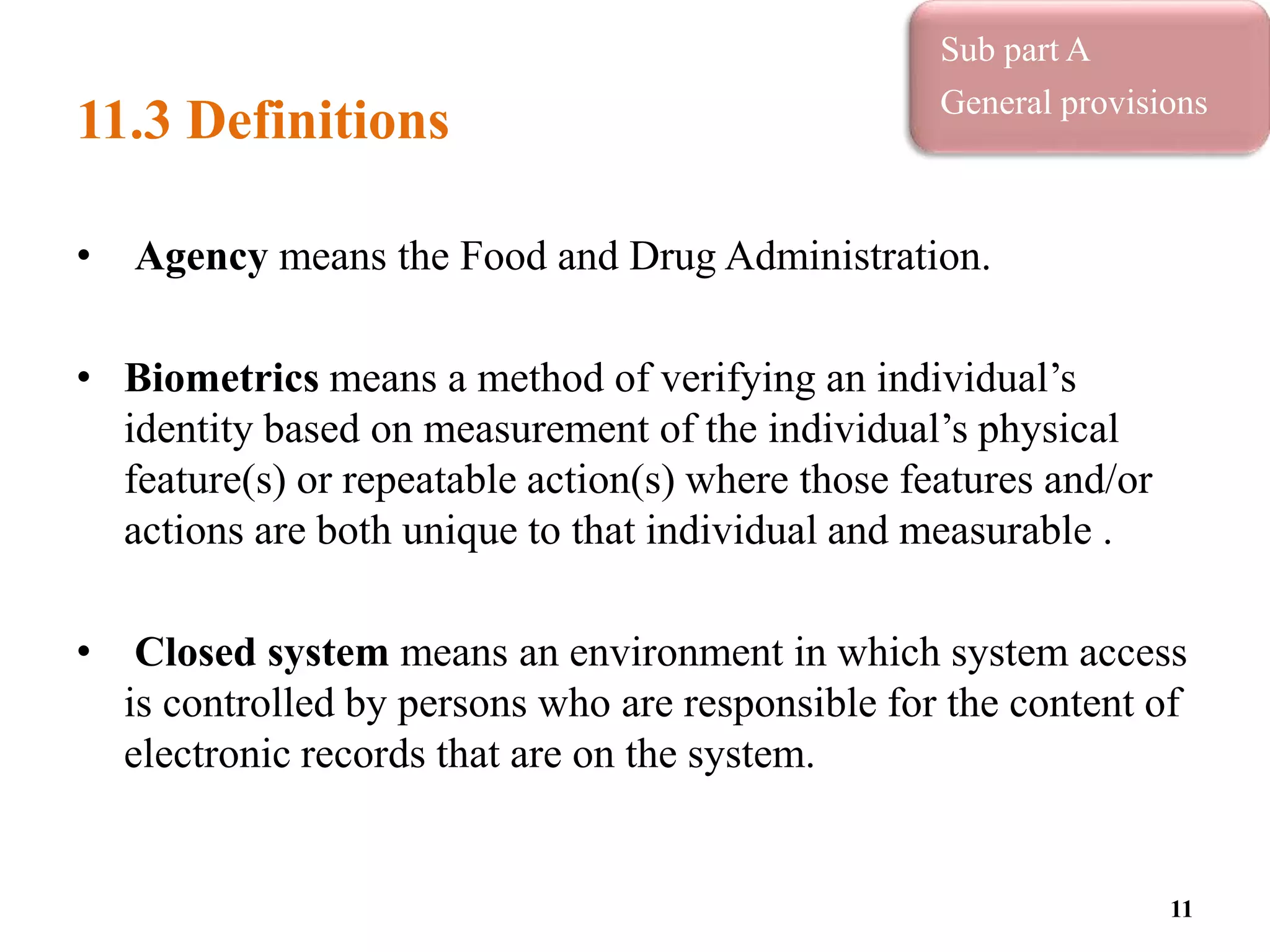 11.3 Definitions
• Agency means the Food and Drug Administration.
• Biometrics means a method of verifying an individual’s
identity based on measurement of the individual’s physical
feature(s) or repeatable action(s) where those features and/or
actions are both unique to that individual and measurable .
• Closed system means an environment in which system access
is controlled by persons who are responsible for the content of
electronic records that are on the system.
11
Sub part A
General provisions
 