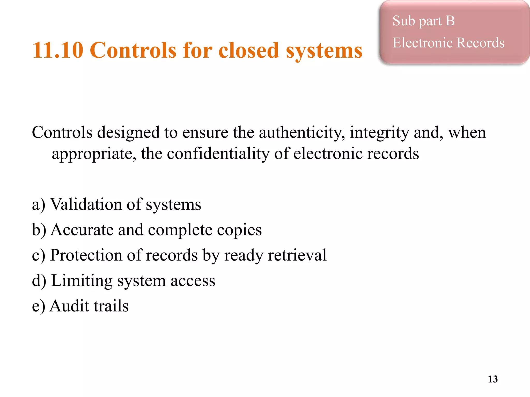 11.10 Controls for closed systems
Controls designed to ensure the authenticity, integrity and, when
appropriate, the confidentiality of electronic records
a) Validation of systems
b) Accurate and complete copies
c) Protection of records by ready retrieval
d) Limiting system access
e) Audit trails
13
Sub part B
Electronic Records
 