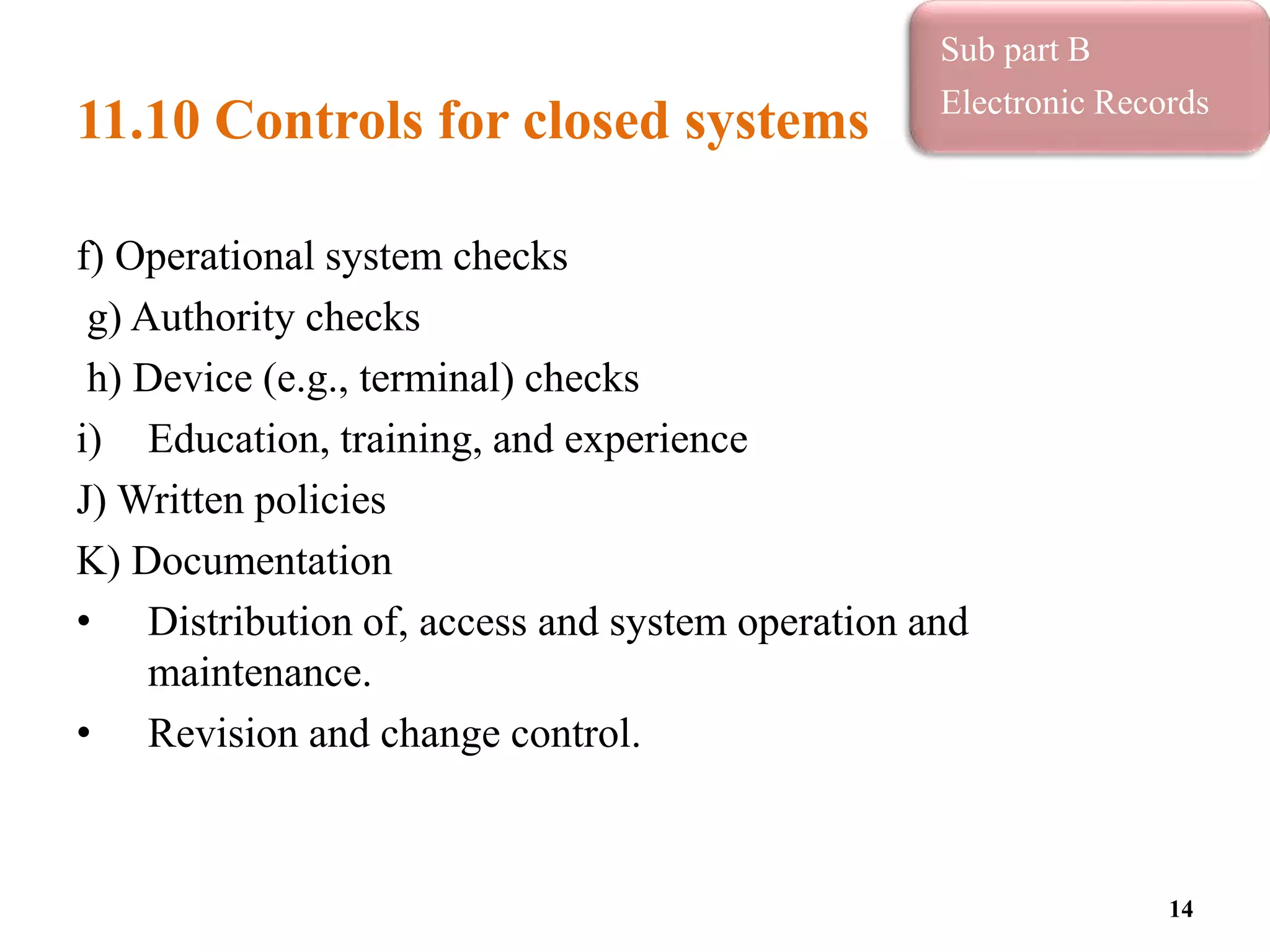 11.10 Controls for closed systems
f) Operational system checks
g) Authority checks
h) Device (e.g., terminal) checks
i) Education, training, and experience
J) Written policies
K) Documentation
• Distribution of, access and system operation and
maintenance.
• Revision and change control.
14
Sub part B
Electronic Records
 