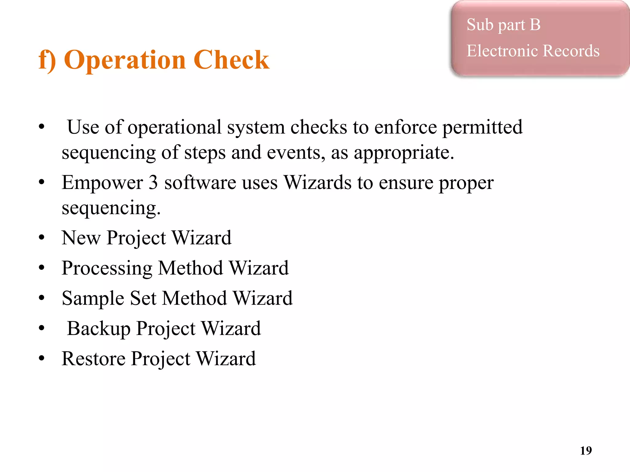 f) Operation Check
• Use of operational system checks to enforce permitted
sequencing of steps and events, as appropriate.
• Empower 3 software uses Wizards to ensure proper
sequencing.
• New Project Wizard
• Processing Method Wizard
• Sample Set Method Wizard
• Backup Project Wizard
• Restore Project Wizard
19
Sub part B
Electronic Records
 
