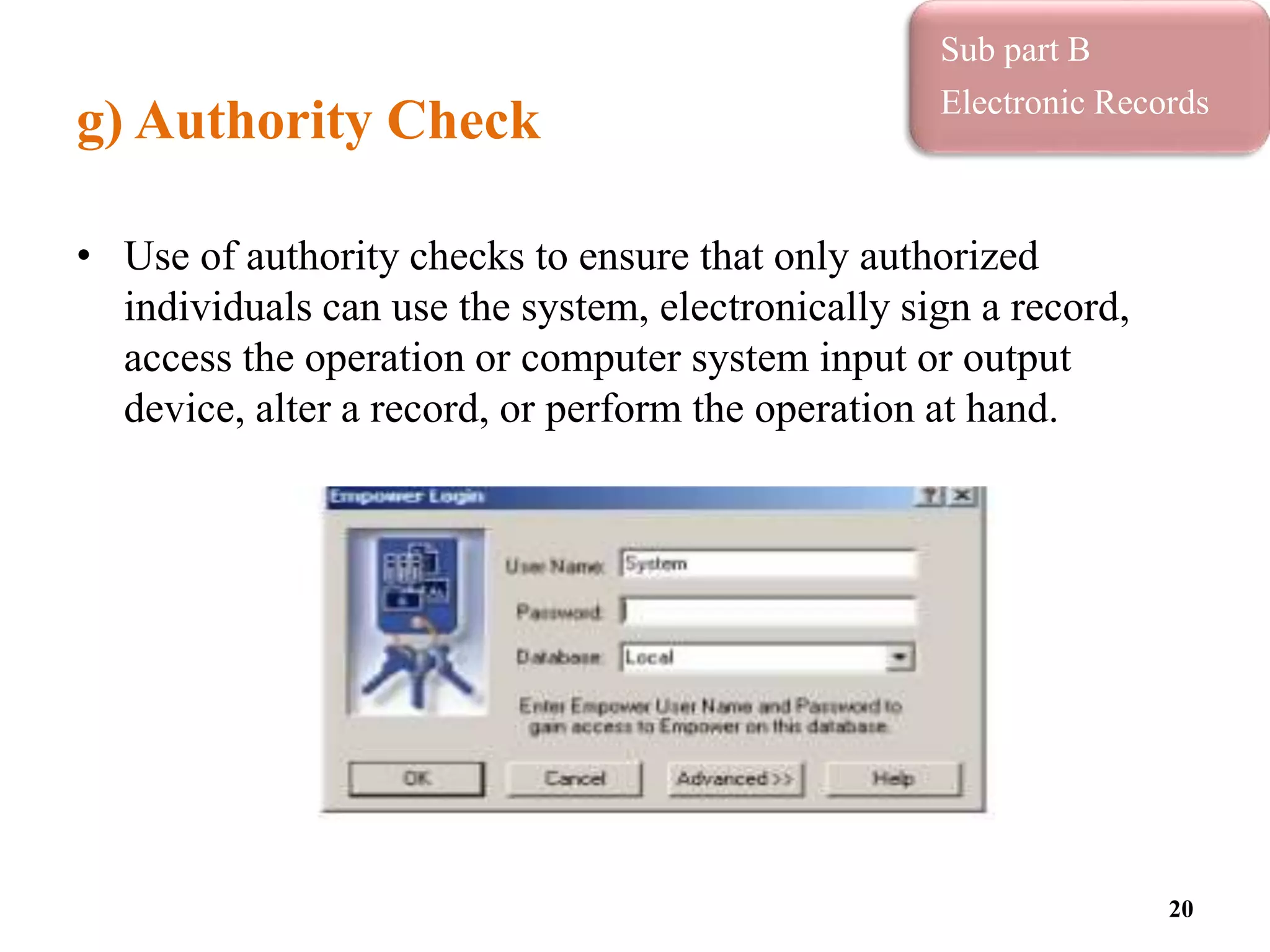 g) Authority Check
• Use of authority checks to ensure that only authorized
individuals can use the system, electronically sign a record,
access the operation or computer system input or output
device, alter a record, or perform the operation at hand.
20
Sub part B
Electronic Records
 