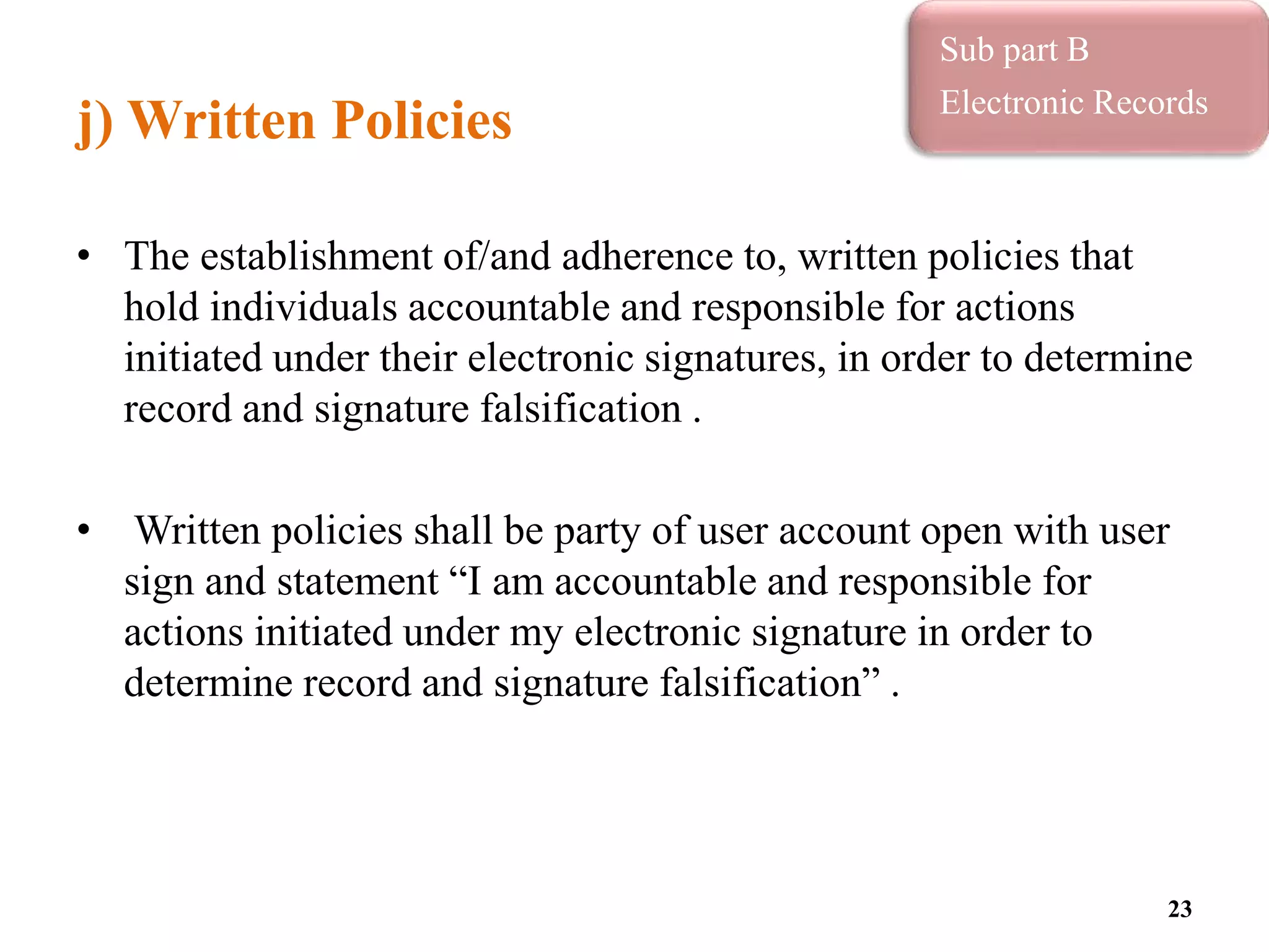 j) Written Policies
• The establishment of/and adherence to, written policies that
hold individuals accountable and responsible for actions
initiated under their electronic signatures, in order to determine
record and signature falsification .
• Written policies shall be party of user account open with user
sign and statement “I am accountable and responsible for
actions initiated under my electronic signature in order to
determine record and signature falsification” .
23
Sub part B
Electronic Records
 