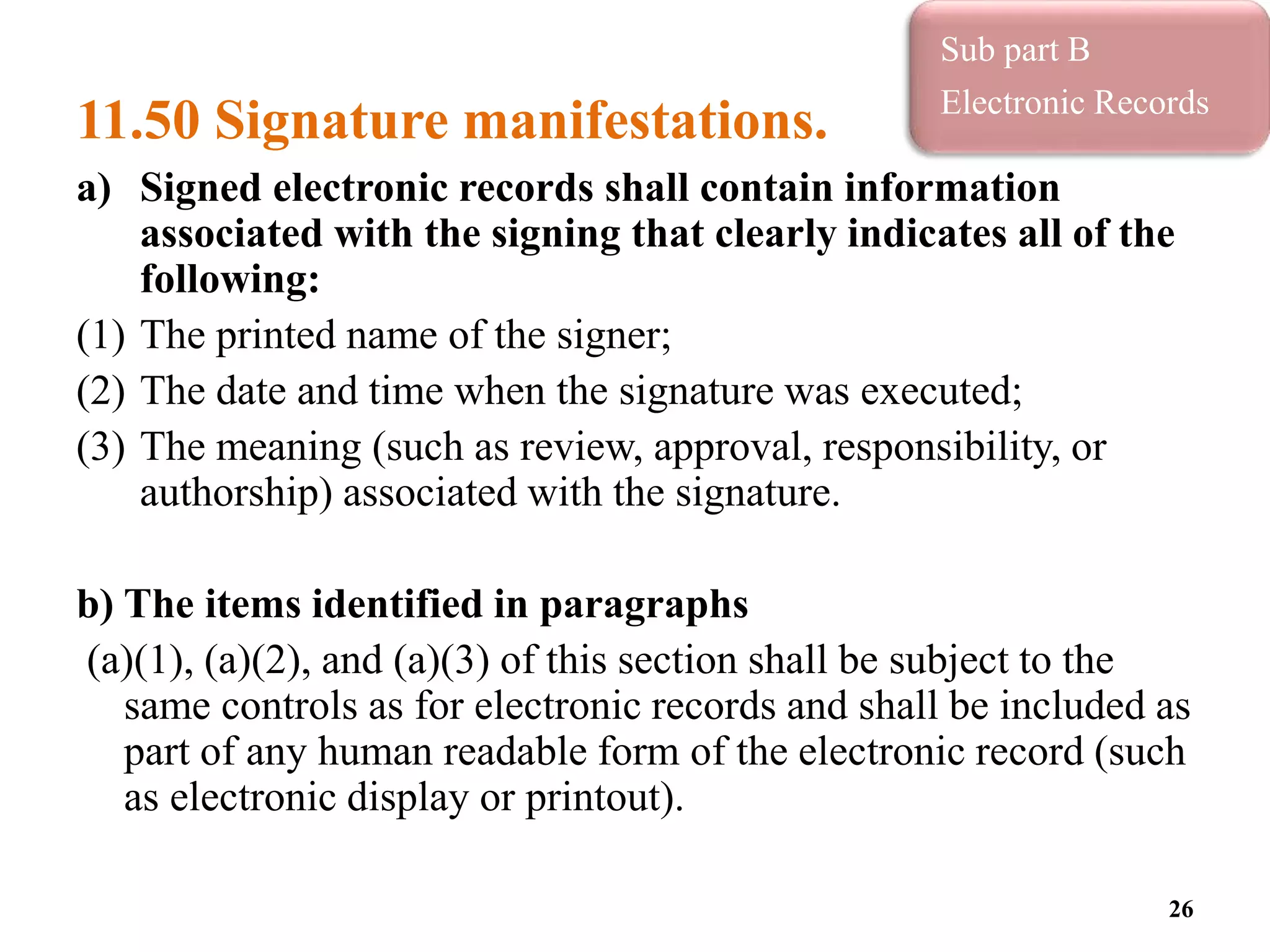 11.50 Signature manifestations.
a) Signed electronic records shall contain information
associated with the signing that clearly indicates all of the
following:
(1) The printed name of the signer;
(2) The date and time when the signature was executed;
(3) The meaning (such as review, approval, responsibility, or
authorship) associated with the signature.
b) The items identified in paragraphs
(a)(1), (a)(2), and (a)(3) of this section shall be subject to the
same controls as for electronic records and shall be included as
part of any human readable form of the electronic record (such
as electronic display or printout).
26
Sub part B
Electronic Records
 