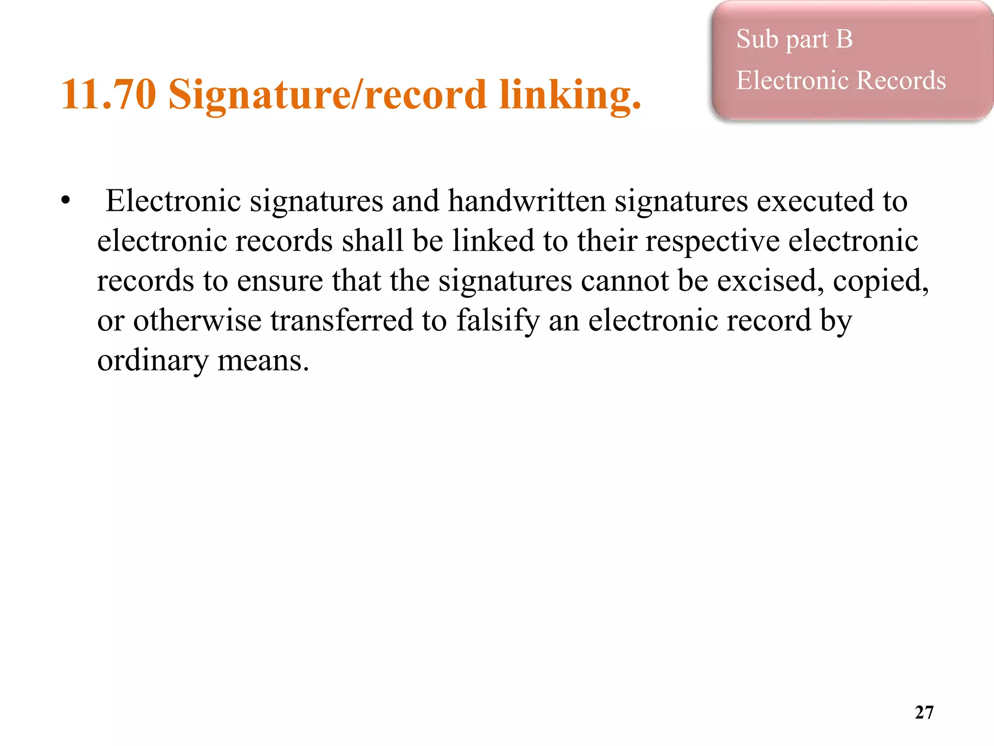 11.70 Signature/record linking.
• Electronic signatures and handwritten signatures executed to
electronic records shall be linked to their respective electronic
records to ensure that the signatures cannot be excised, copied,
or otherwise transferred to falsify an electronic record by
ordinary means.
27
Sub part B
Electronic Records
 