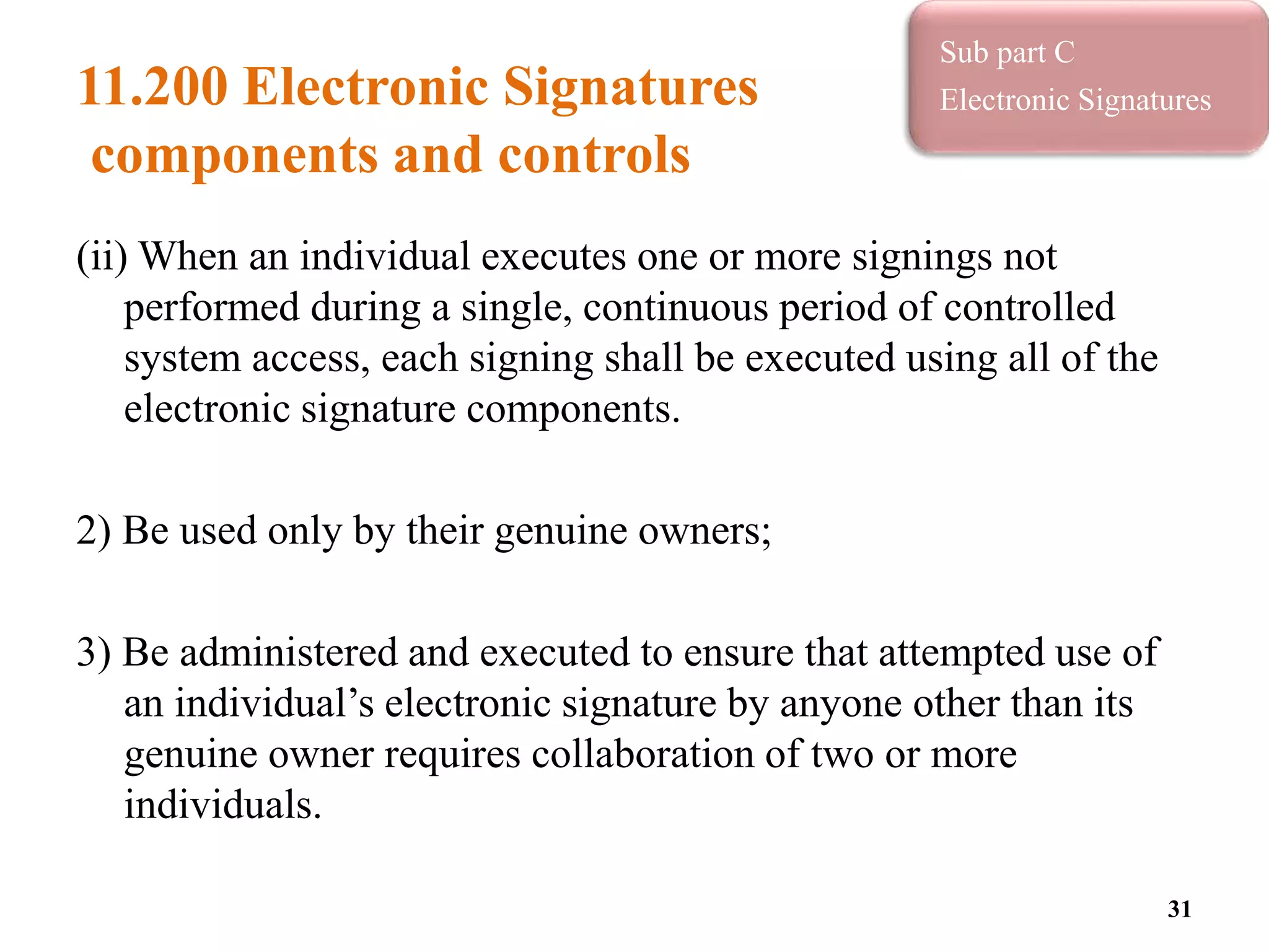 11.200 Electronic Signatures
components and controls
(ii) When an individual executes one or more signings not
performed during a single, continuous period of controlled
system access, each signing shall be executed using all of the
electronic signature components.
2) Be used only by their genuine owners;
3) Be administered and executed to ensure that attempted use of
an individual’s electronic signature by anyone other than its
genuine owner requires collaboration of two or more
individuals.
31
Sub part C
Electronic Signatures
 
