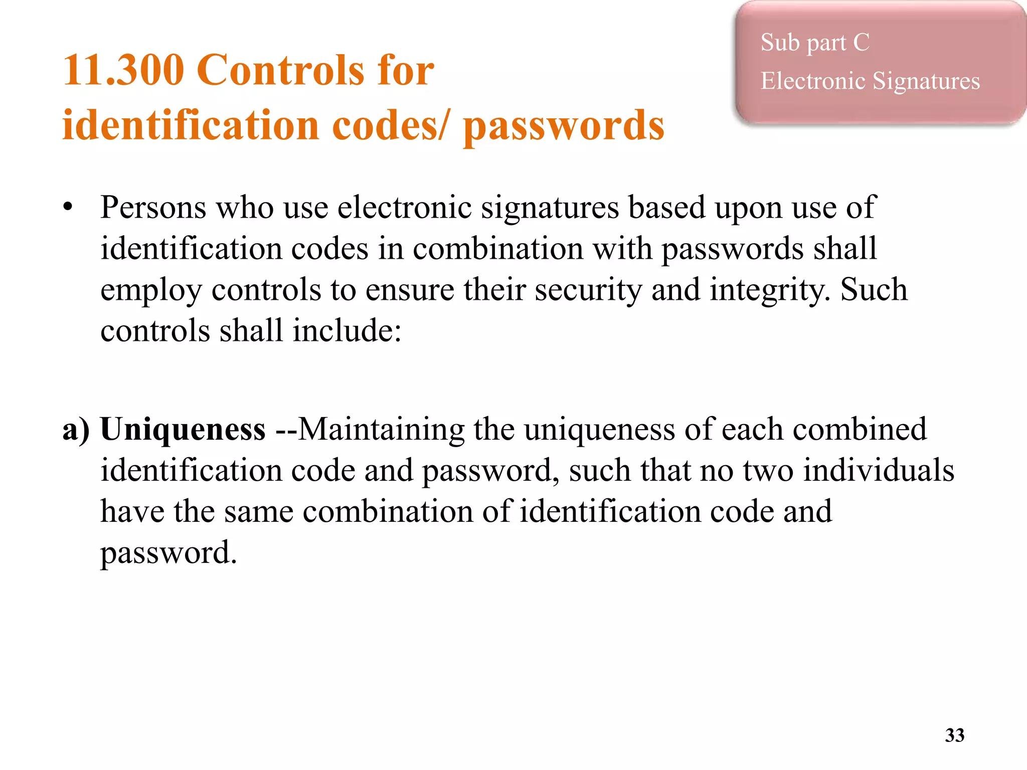 11.300 Controls for
identification codes/ passwords
• Persons who use electronic signatures based upon use of
identification codes in combination with passwords shall
employ controls to ensure their security and integrity. Such
controls shall include:
a) Uniqueness --Maintaining the uniqueness of each combined
identification code and password, such that no two individuals
have the same combination of identification code and
password.
33
Sub part C
Electronic Signatures
 