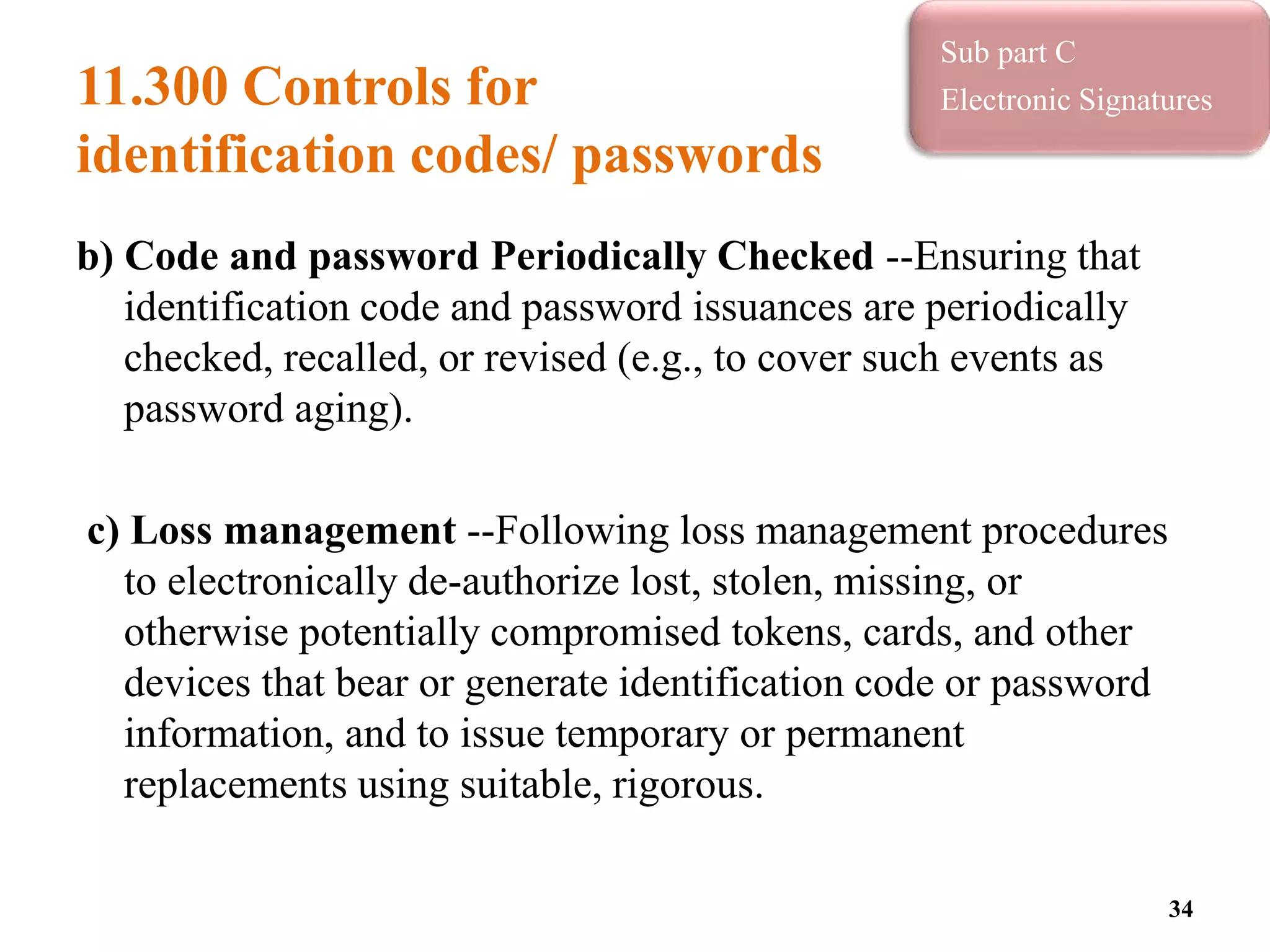 11.300 Controls for
identification codes/ passwords
b) Code and password Periodically Checked --Ensuring that
identification code and password issuances are periodically
checked, recalled, or revised (e.g., to cover such events as
password aging).
c) Loss management --Following loss management procedures
to electronically de-authorize lost, stolen, missing, or
otherwise potentially compromised tokens, cards, and other
devices that bear or generate identification code or password
information, and to issue temporary or permanent
replacements using suitable, rigorous.
34
Sub part C
Electronic Signatures
 