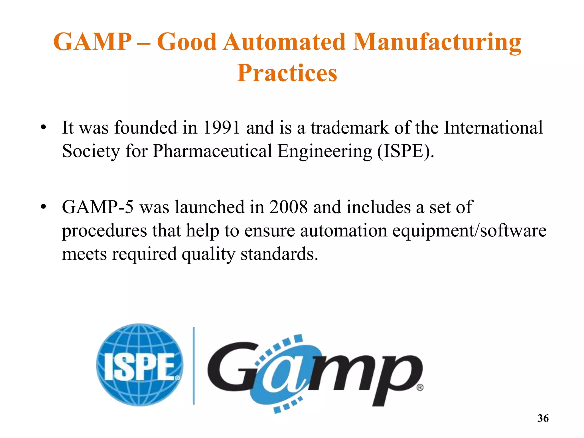 GAMP – Good Automated Manufacturing
Practices
• It was founded in 1991 and is a trademark of the International
Society for Pharmaceutical Engineering (ISPE).
• GAMP-5 was launched in 2008 and includes a set of
procedures that help to ensure automation equipment/software
meets required quality standards.
36
 