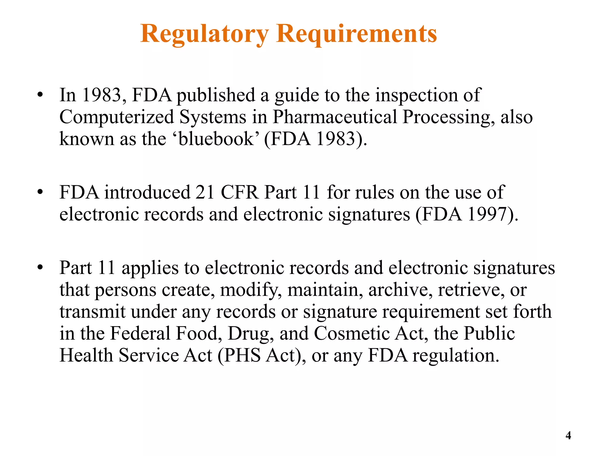 Regulatory Requirements
• In 1983, FDA published a guide to the inspection of
Computerized Systems in Pharmaceutical Processing, also
known as the ‘bluebook’ (FDA 1983).
• FDA introduced 21 CFR Part 11 for rules on the use of
electronic records and electronic signatures (FDA 1997).
• Part 11 applies to electronic records and electronic signatures
that persons create, modify, maintain, archive, retrieve, or
transmit under any records or signature requirement set forth
in the Federal Food, Drug, and Cosmetic Act, the Public
Health Service Act (PHS Act), or any FDA regulation.
4
 