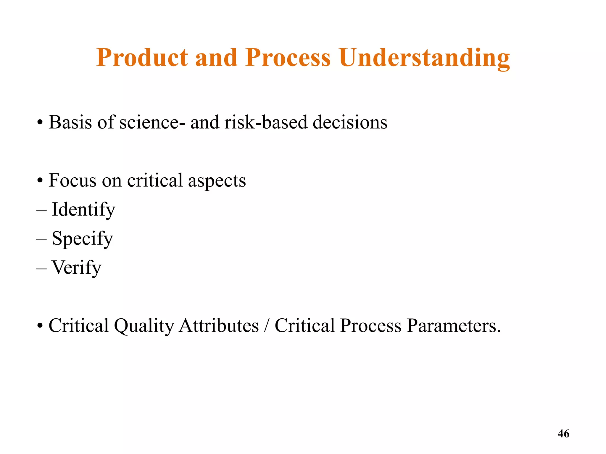 Product and Process Understanding
• Basis of science- and risk-based decisions
• Focus on critical aspects
– Identify
– Specify
– Verify
• Critical Quality Attributes / Critical Process Parameters.
46
 