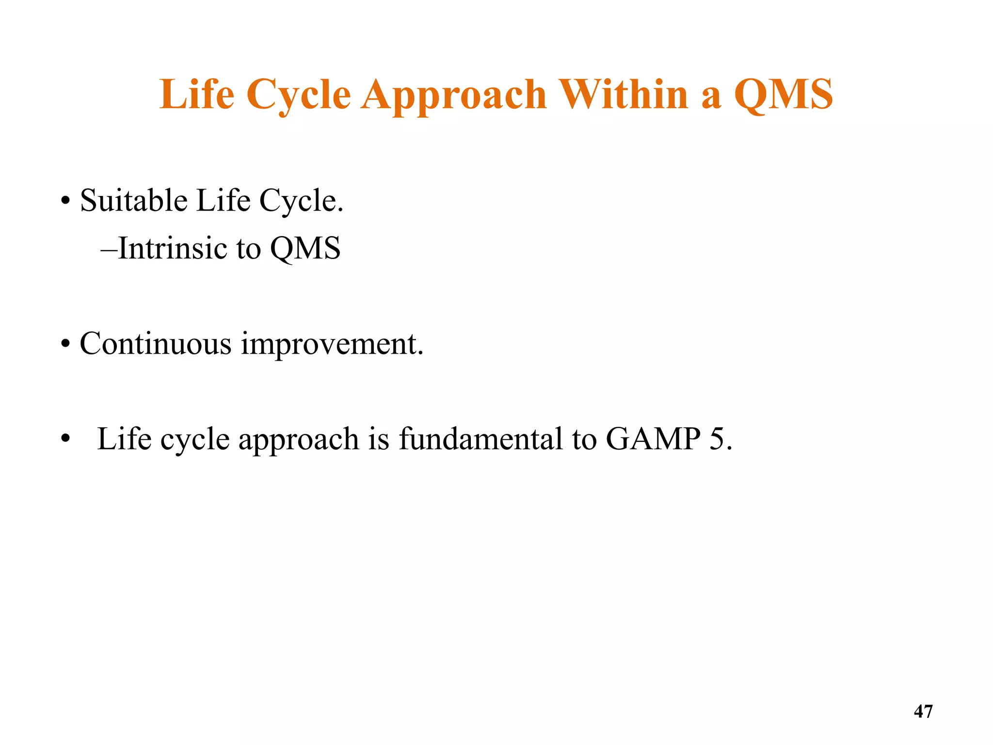 Life Cycle Approach Within a QMS
• Suitable Life Cycle.
–Intrinsic to QMS
• Continuous improvement.
• Life cycle approach is fundamental to GAMP 5.
47
 