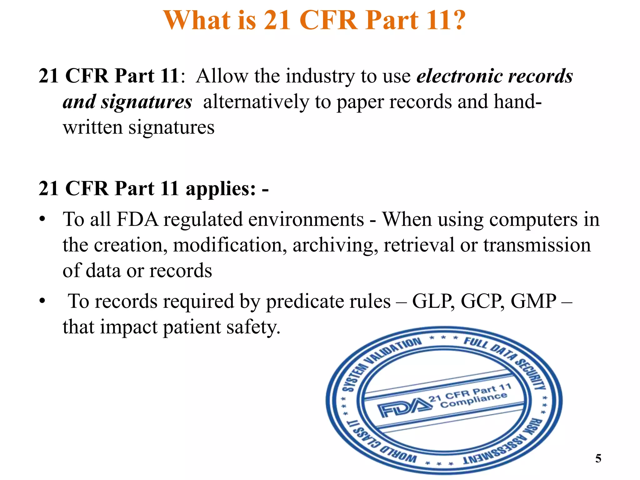 What is 21 CFR Part 11?
21 CFR Part 11: Allow the industry to use electronic records
and signatures alternatively to paper records and hand-
written signatures
21 CFR Part 11 applies: -
• To all FDA regulated environments - When using computers in
the creation, modification, archiving, retrieval or transmission
of data or records
• To records required by predicate rules – GLP, GCP, GMP –
that impact patient safety.
5
 