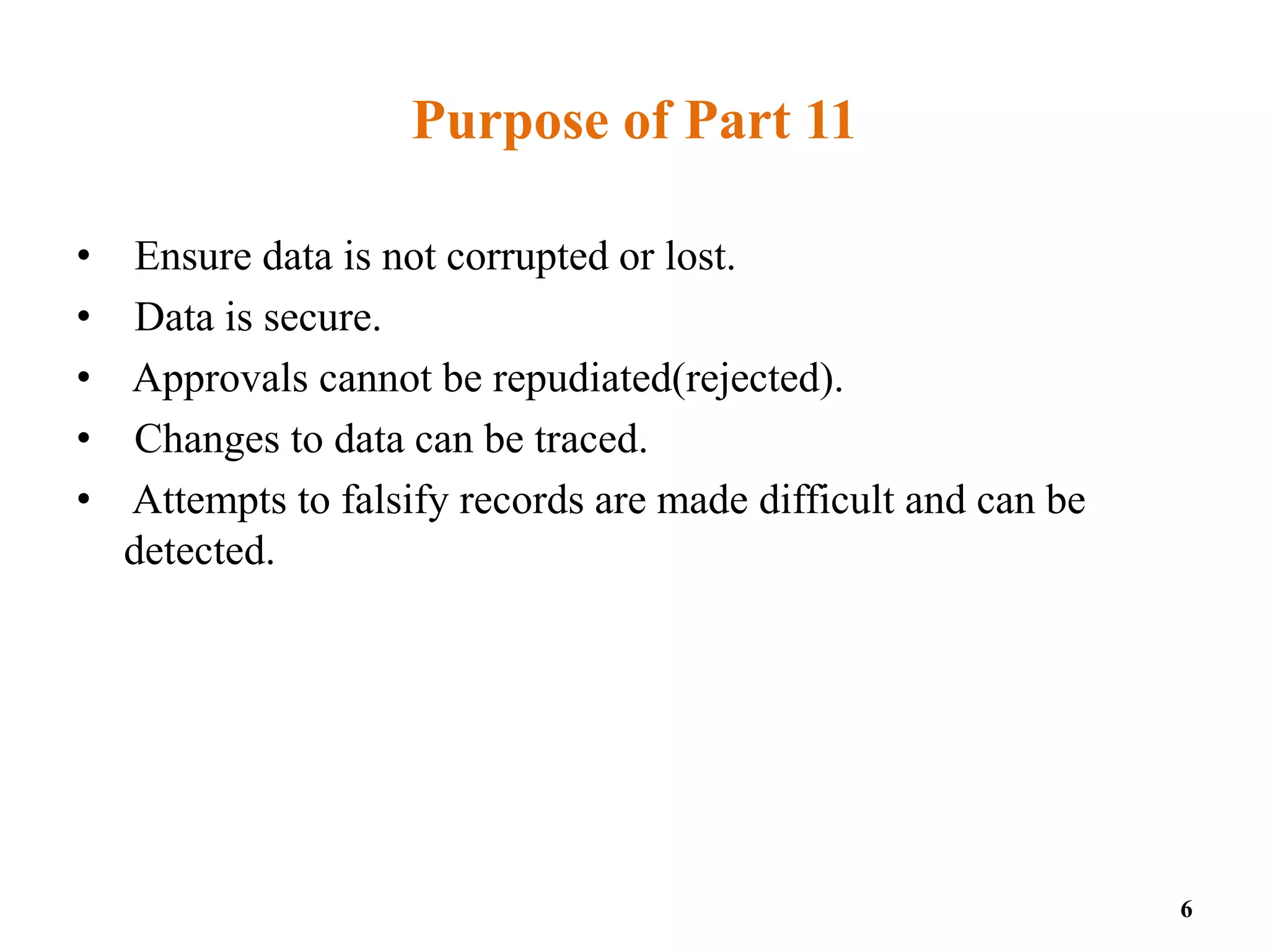 Purpose of Part 11
• Ensure data is not corrupted or lost.
• Data is secure.
• Approvals cannot be repudiated(rejected).
• Changes to data can be traced.
• Attempts to falsify records are made difficult and can be
detected.
6
 