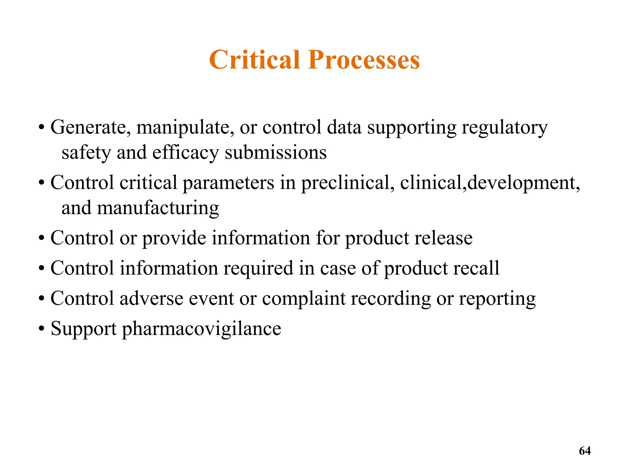 Critical Processes
• Generate, manipulate, or control data supporting regulatory
safety and efficacy submissions
• Control critical parameters in preclinical, clinical,development,
and manufacturing
• Control or provide information for product release
• Control information required in case of product recall
• Control adverse event or complaint recording or reporting
• Support pharmacovigilance
64
 