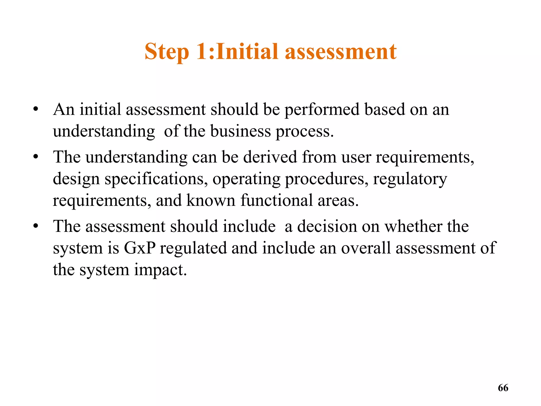 Step 1:Initial assessment
• An initial assessment should be performed based on an
understanding of the business process.
• The understanding can be derived from user requirements,
design specifications, operating procedures, regulatory
requirements, and known functional areas.
• The assessment should include a decision on whether the
system is GxP regulated and include an overall assessment of
the system impact.
66
 