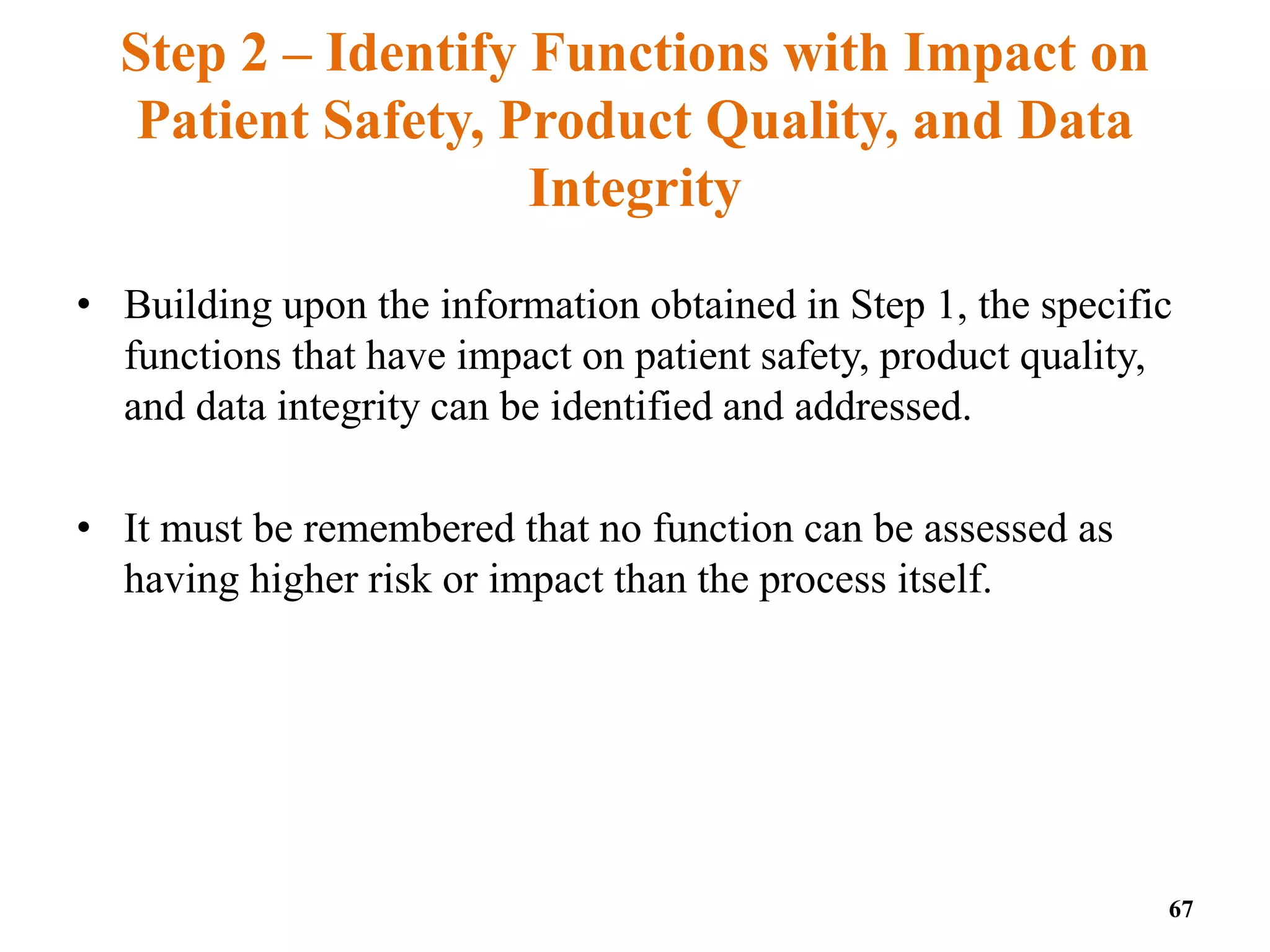 Step 2 – Identify Functions with Impact on
Patient Safety, Product Quality, and Data
Integrity
• Building upon the information obtained in Step 1, the specific
functions that have impact on patient safety, product quality,
and data integrity can be identified and addressed.
• It must be remembered that no function can be assessed as
having higher risk or impact than the process itself.
67
 