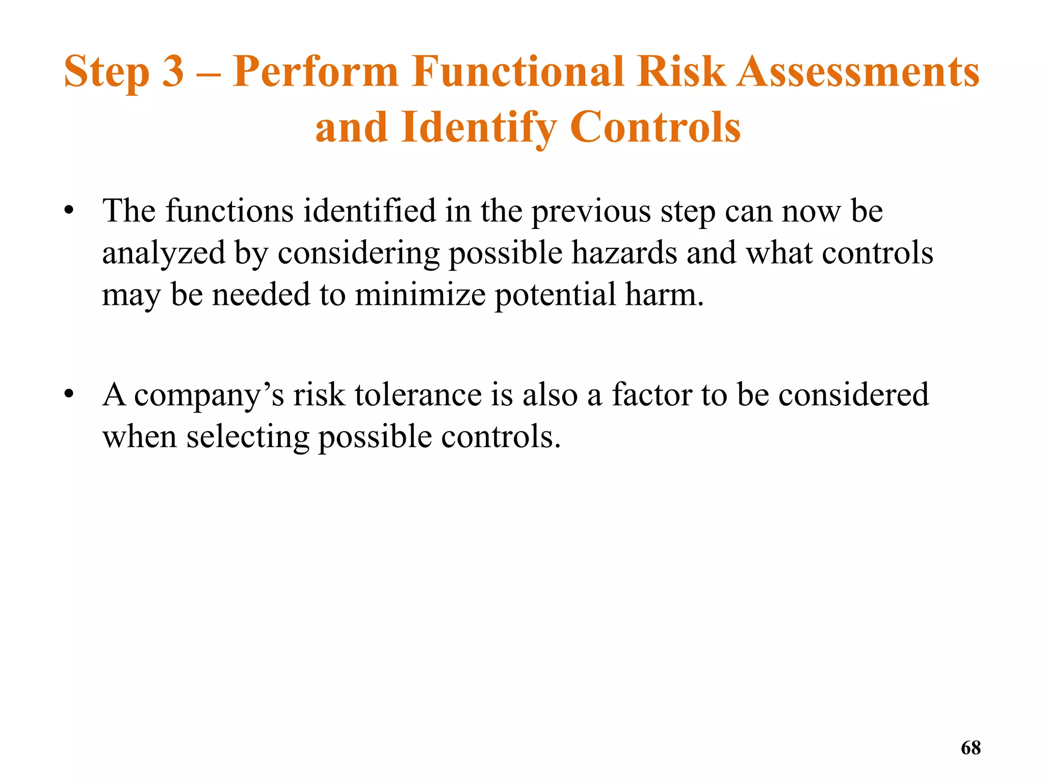 Step 3 – Perform Functional Risk Assessments
and Identify Controls
• The functions identified in the previous step can now be
analyzed by considering possible hazards and what controls
may be needed to minimize potential harm.
• A company’s risk tolerance is also a factor to be considered
when selecting possible controls.
68
 