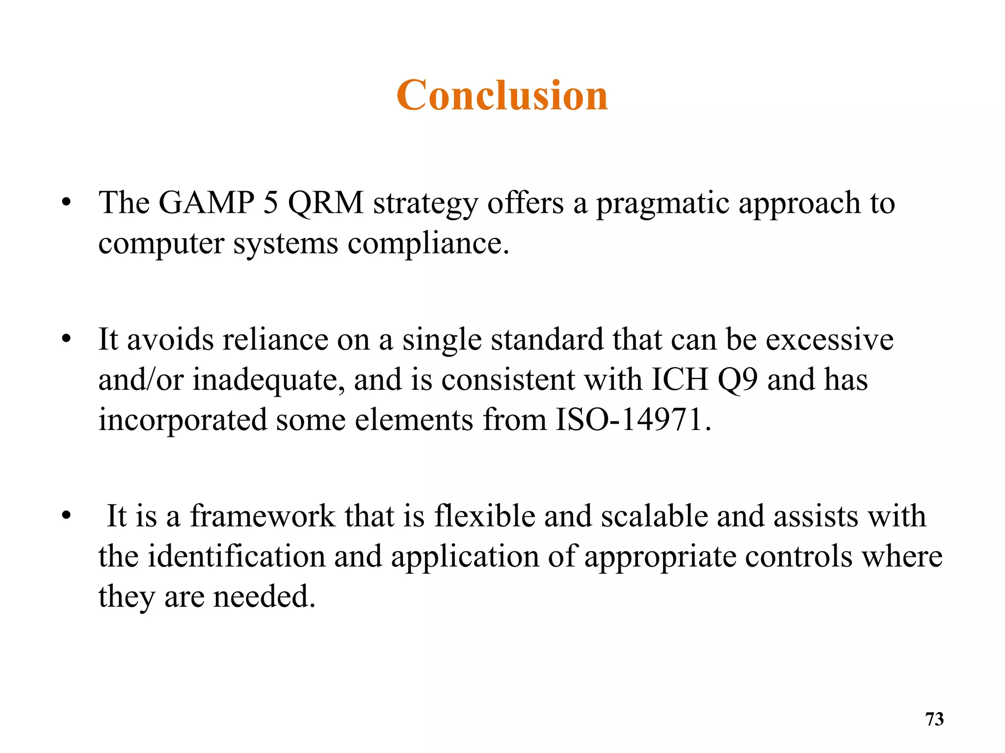 Conclusion
• The GAMP 5 QRM strategy offers a pragmatic approach to
computer systems compliance.
• It avoids reliance on a single standard that can be excessive
and/or inadequate, and is consistent with ICH Q9 and has
incorporated some elements from ISO-14971.
• It is a framework that is flexible and scalable and assists with
the identification and application of appropriate controls where
they are needed.
73
 