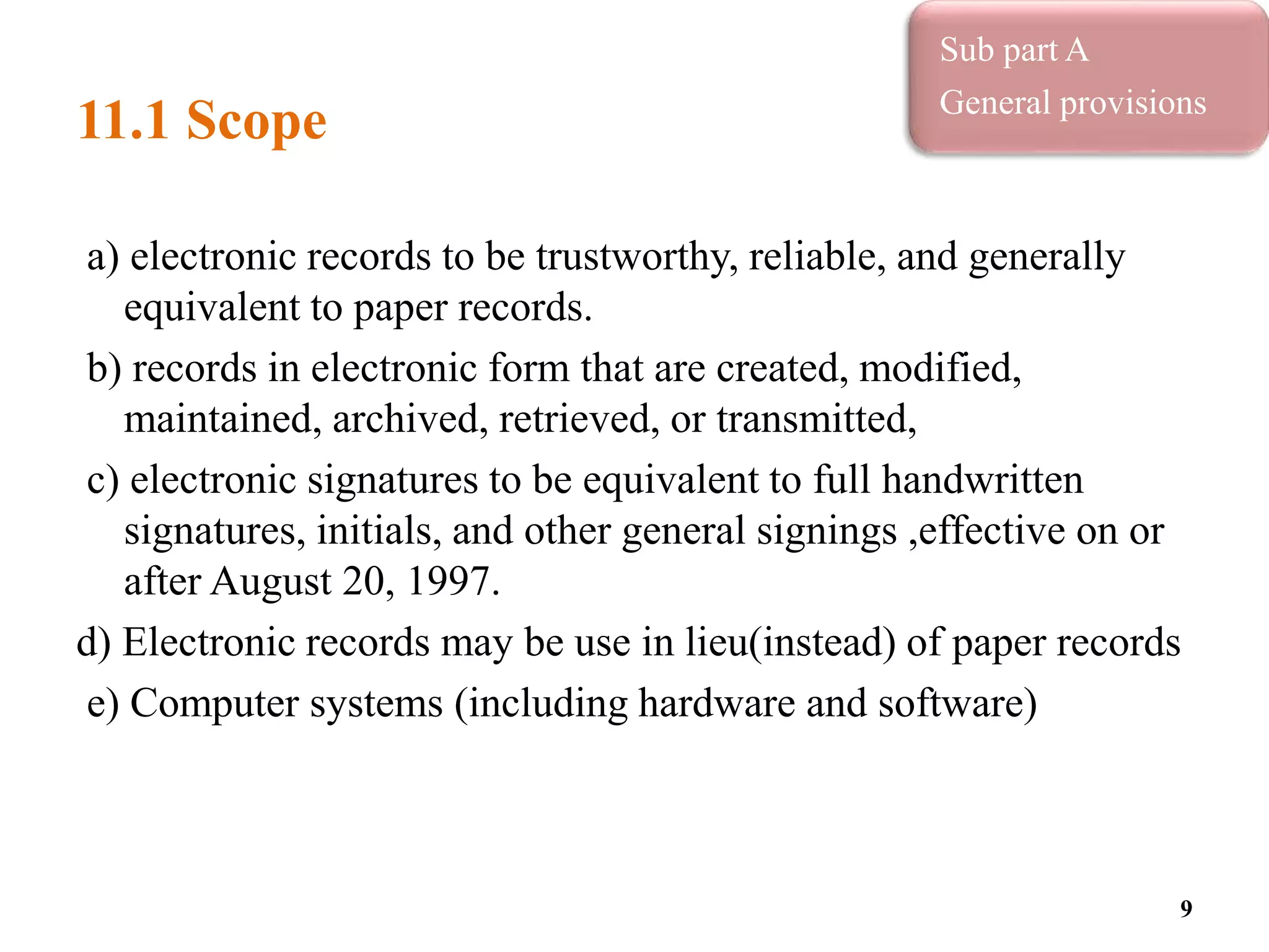 11.1 Scope
a) electronic records to be trustworthy, reliable, and generally
equivalent to paper records.
b) records in electronic form that are created, modified,
maintained, archived, retrieved, or transmitted,
c) electronic signatures to be equivalent to full handwritten
signatures, initials, and other general signings ,effective on or
after August 20, 1997.
d) Electronic records may be use in lieu(instead) of paper records
e) Computer systems (including hardware and software)
9
Sub part A
General provisions
 