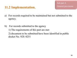 11.2 Implementation.
a) For records required to be maintained but not submitted to the
agency.
b) For records submitted to the agency
1) The requirements of this part are met
2) document to be submitted have been identified in public
docket No. 92S–0251
10
Sub part A
General provisions
Sub part A
General provisions
 